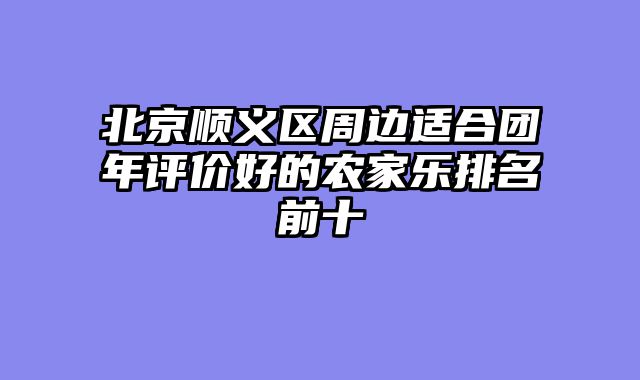 北京顺义区周边适合团年评价好的农家乐排名前十