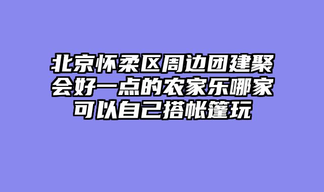 北京怀柔区周边团建聚会好一点的农家乐哪家可以自己搭帐篷玩