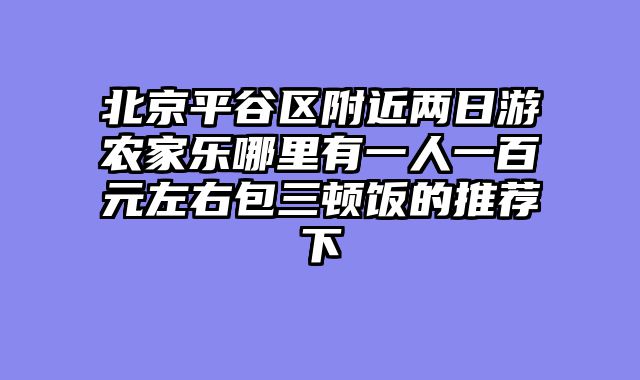 北京平谷区附近两日游农家乐哪里有一人一百元左右包三顿饭的推荐下