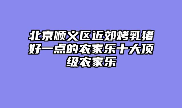 北京顺义区近郊烤乳猪好一点的农家乐十大顶级农家乐