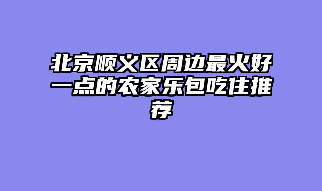 北京顺义区周边最火好一点的农家乐包吃住推荐