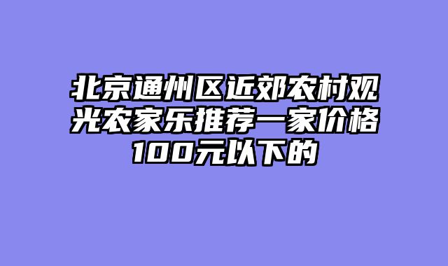北京通州区近郊农村观光农家乐推荐一家价格100元以下的