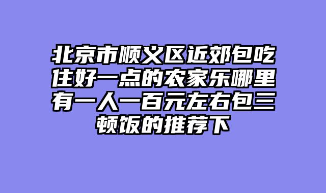 北京市顺义区近郊包吃住好一点的农家乐哪里有一人一百元左右包三顿饭的推荐下