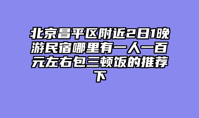 北京昌平区附近2日1晚游民宿哪里有一人一百元左右包三顿饭的推荐下