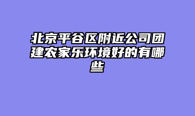 北京平谷区附近公司团建农家乐环境好的有哪些
