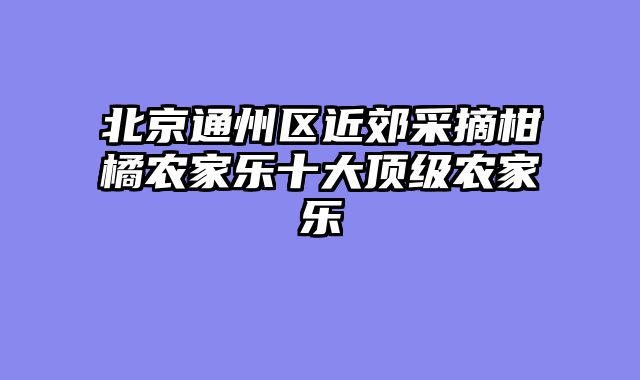北京通州区近郊采摘柑橘农家乐十大顶级农家乐