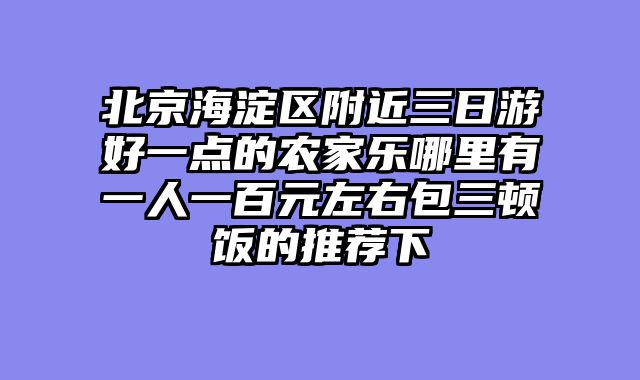 北京海淀区附近三日游好一点的农家乐哪里有一人一百元左右包三顿饭的推荐下