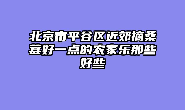 北京市平谷区近郊摘桑葚好一点的农家乐那些好些