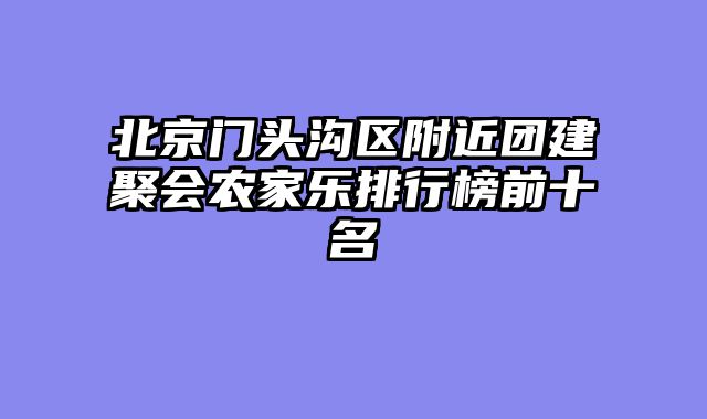 北京门头沟区附近团建聚会农家乐排行榜前十名
