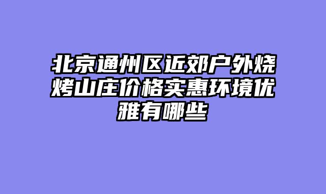北京通州区近郊户外烧烤山庄价格实惠环境优雅有哪些
