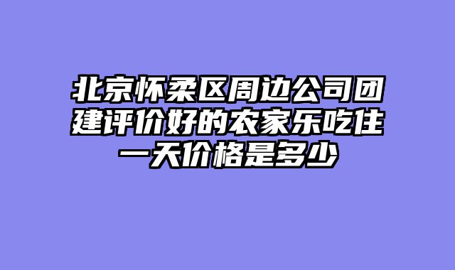 北京怀柔区周边公司团建评价好的农家乐吃住一天价格是多少