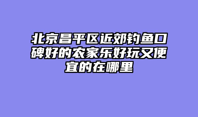 北京昌平区近郊钓鱼口碑好的农家乐好玩又便宜的在哪里