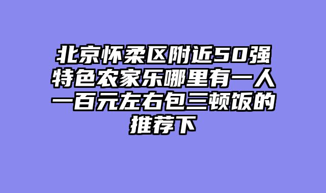 北京怀柔区附近50强特色农家乐哪里有一人一百元左右包三顿饭的推荐下