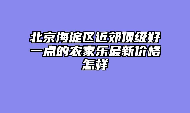 北京海淀区近郊顶级好一点的农家乐最新价格怎样