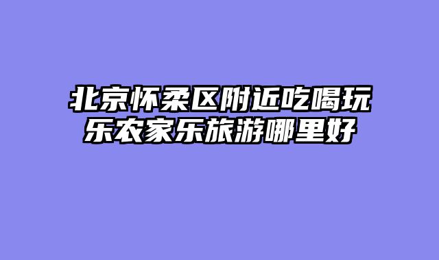 北京怀柔区附近吃喝玩乐农家乐旅游哪里好