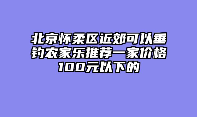 北京怀柔区近郊可以垂钓农家乐推荐一家价格100元以下的