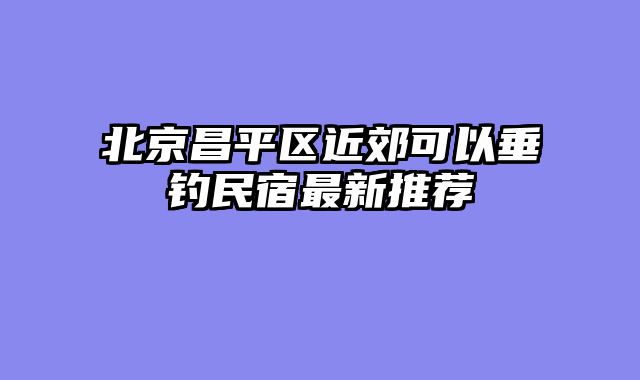 北京昌平区近郊可以垂钓民宿最新推荐