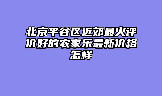 北京平谷区近郊最火评价好的农家乐最新价格怎样