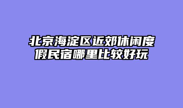 北京海淀区近郊休闲度假民宿哪里比较好玩