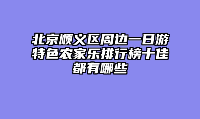 北京顺义区周边一日游特色农家乐排行榜十佳都有哪些