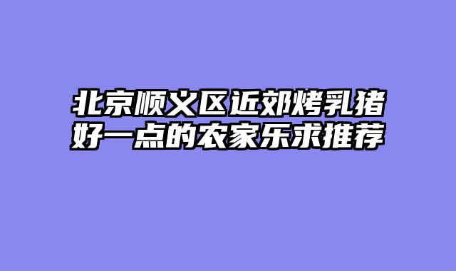 北京顺义区近郊烤乳猪好一点的农家乐求推荐