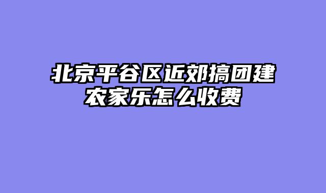 北京平谷区近郊搞团建农家乐怎么收费