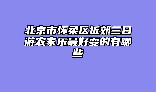 北京市怀柔区近郊三日游农家乐最好耍的有哪些