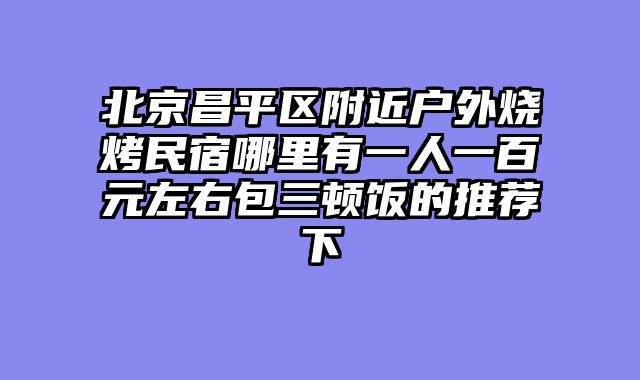 北京昌平区附近户外烧烤民宿哪里有一人一百元左右包三顿饭的推荐下