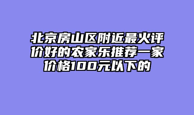 北京房山区附近最火评价好的农家乐推荐一家价格100元以下的