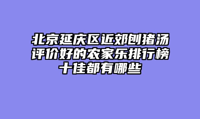 北京延庆区近郊刨猪汤评价好的农家乐排行榜十佳都有哪些