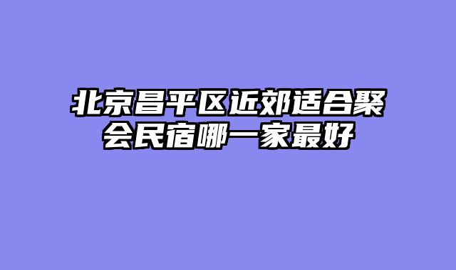 北京昌平区近郊适合聚会民宿哪一家最好