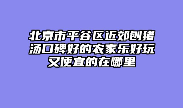 北京市平谷区近郊刨猪汤口碑好的农家乐好玩又便宜的在哪里