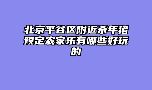 北京平谷区附近杀年猪预定农家乐有哪些好玩的