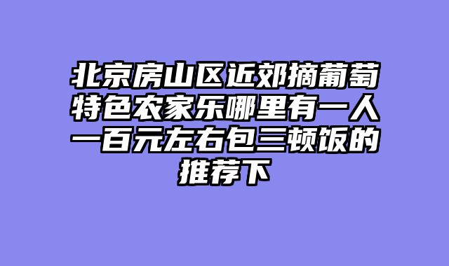 北京房山区近郊摘葡萄特色农家乐哪里有一人一百元左右包三顿饭的推荐下