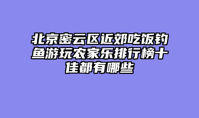 北京密云区近郊吃饭钓鱼游玩农家乐排行榜十佳都有哪些