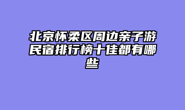 北京怀柔区周边亲子游民宿排行榜十佳都有哪些