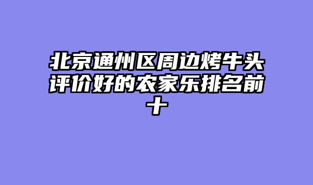 北京通州区周边烤牛头评价好的农家乐排名前十