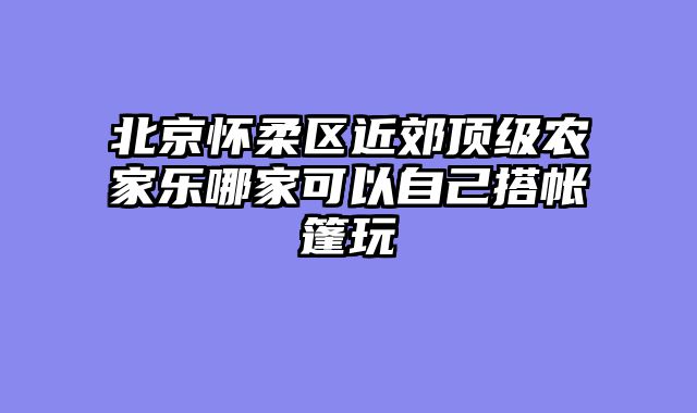 北京怀柔区近郊顶级农家乐哪家可以自己搭帐篷玩