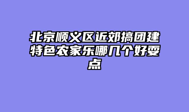 北京顺义区近郊搞团建特色农家乐哪几个好耍点