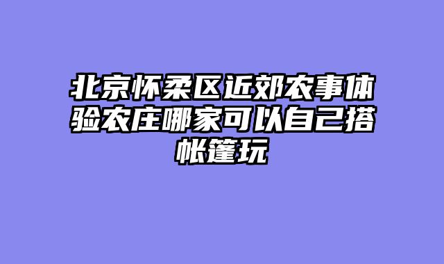 北京怀柔区近郊农事体验农庄哪家可以自己搭帐篷玩