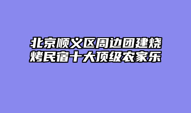 北京顺义区周边团建烧烤民宿十大顶级农家乐