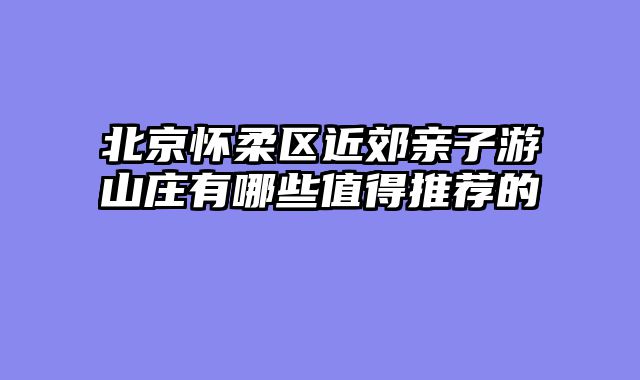 北京怀柔区近郊亲子游山庄有哪些值得推荐的