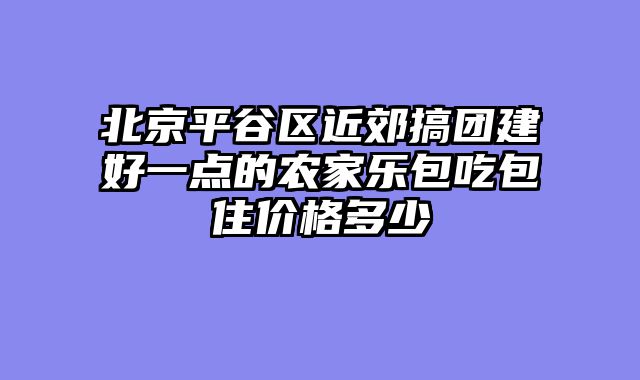 北京平谷区近郊搞团建好一点的农家乐包吃包住价格多少