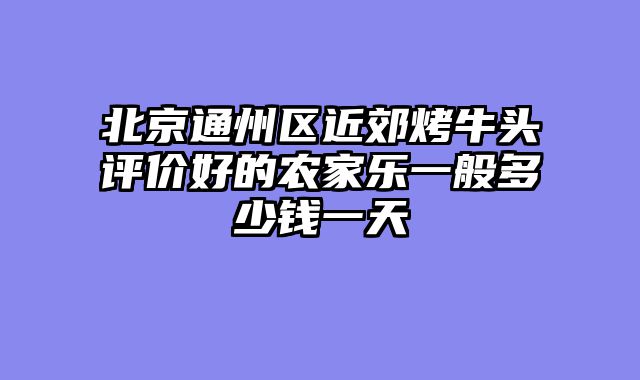 北京通州区近郊烤牛头评价好的农家乐一般多少钱一天