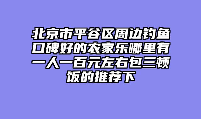 北京市平谷区周边钓鱼口碑好的农家乐哪里有一人一百元左右包三顿饭的推荐下