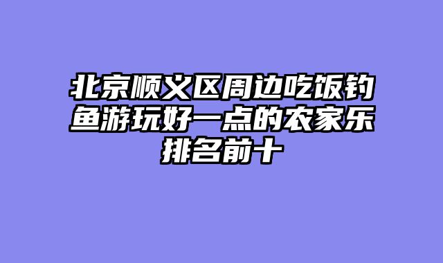 北京顺义区周边吃饭钓鱼游玩好一点的农家乐排名前十