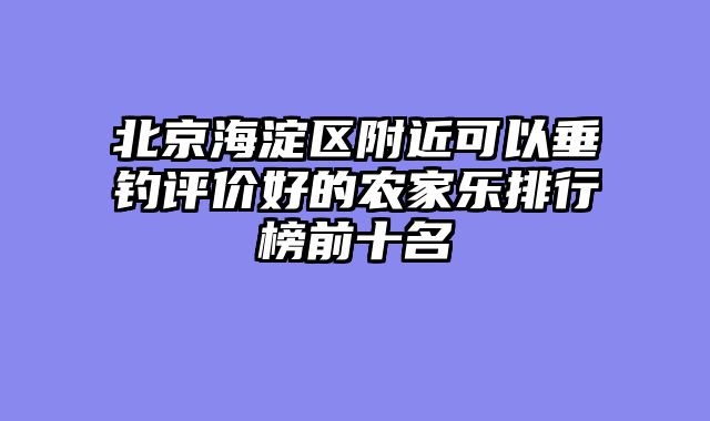 北京海淀区附近可以垂钓评价好的农家乐排行榜前十名