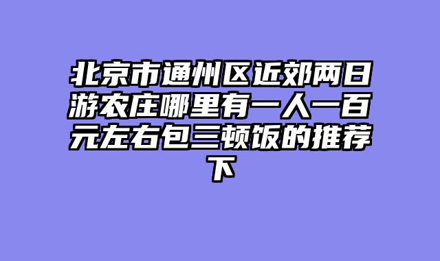 北京市通州区近郊两日游农庄哪里有一人一百元左右包三顿饭的推荐下