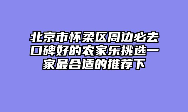 北京市怀柔区周边必去口碑好的农家乐挑选一家最合适的推荐下