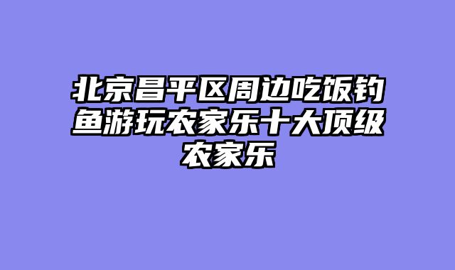 北京昌平区周边吃饭钓鱼游玩农家乐十大顶级农家乐